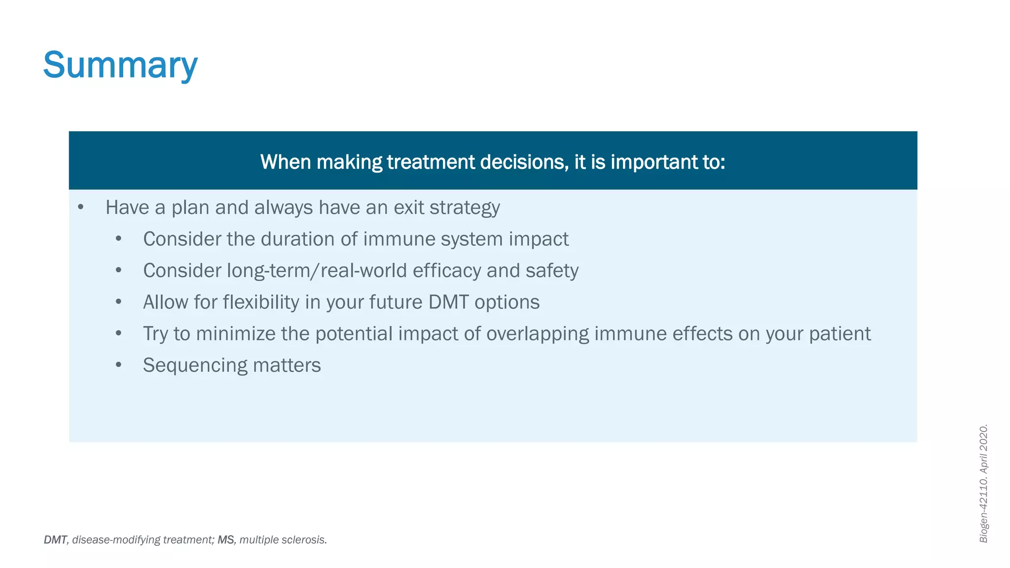 Biogen-42110.
April
2020.
Summary
DMT, disease-modifying treatment; MS, multiple sclerosis.
When making treatment decisions, it is important to:
• Have a plan and always have an exit strategy
• Consider the duration of immune system impact
• Consider long-term/real-world efficacy and safety
• Allow for flexibility in your future DMT options
• Try to minimize the potential impact of overlapping immune effects on your patient
• Sequencing matters
 