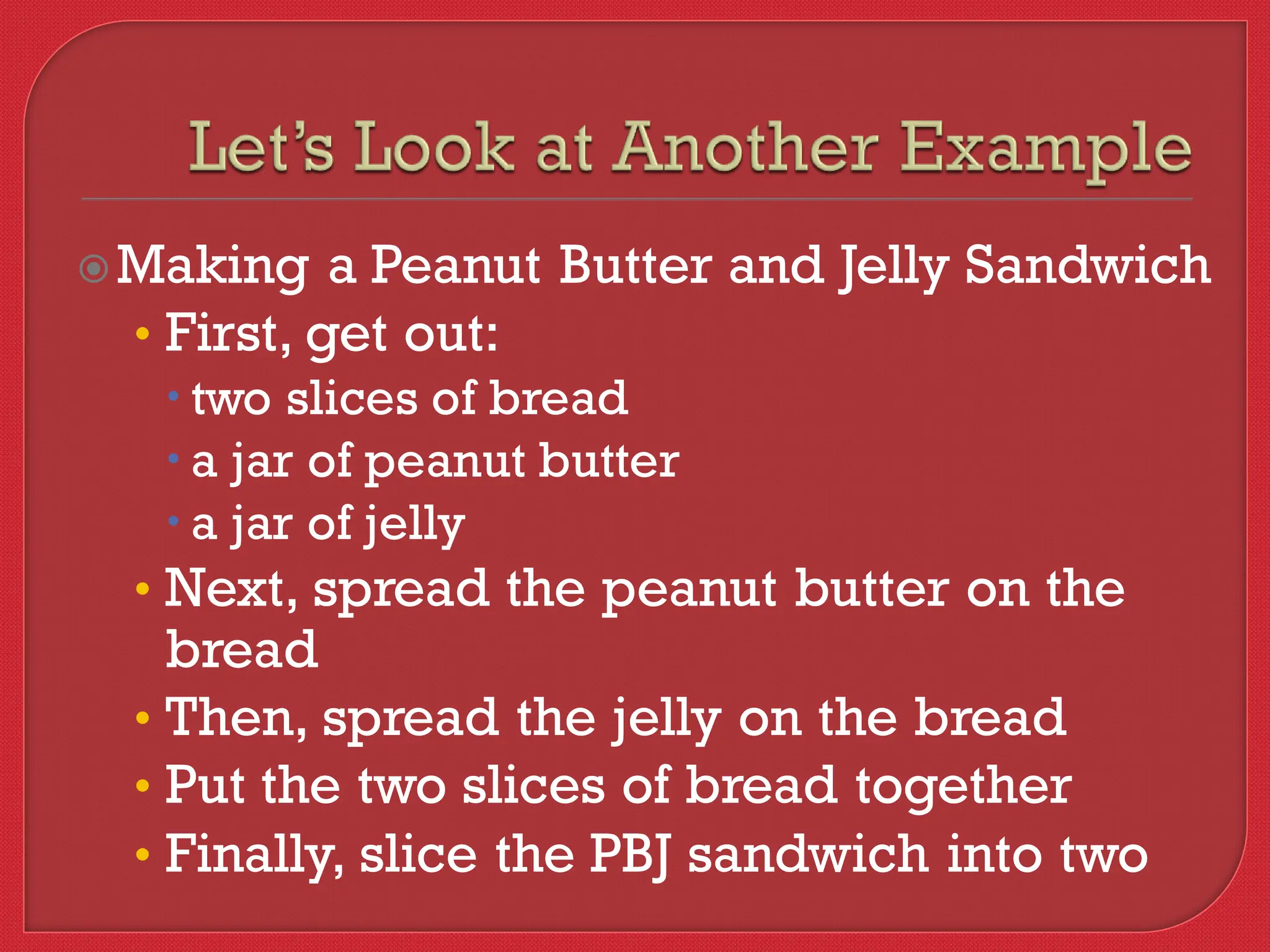 Making a Peanut Butter and Jelly Sandwich
• First, get out:
 two slices of bread
 a jar of peanut butter
 a jar of jelly
• Next, spread the peanut butter on the
bread
• Then, spread the jelly on the bread
• Put the two slices of bread together
• Finally, slice the PBJ sandwich into two
 