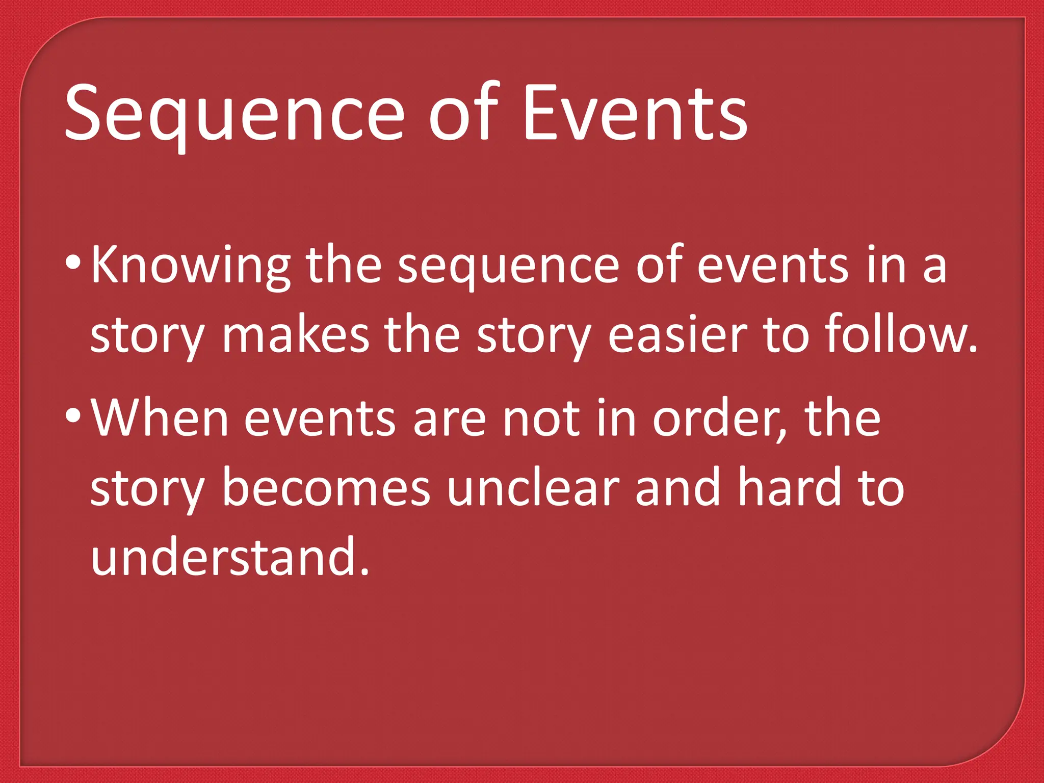 •Knowing the sequence of events in a
story makes the story easier to follow.
•When events are not in order, the
story becomes unclear and hard to
understand.
Sequence of Events
 