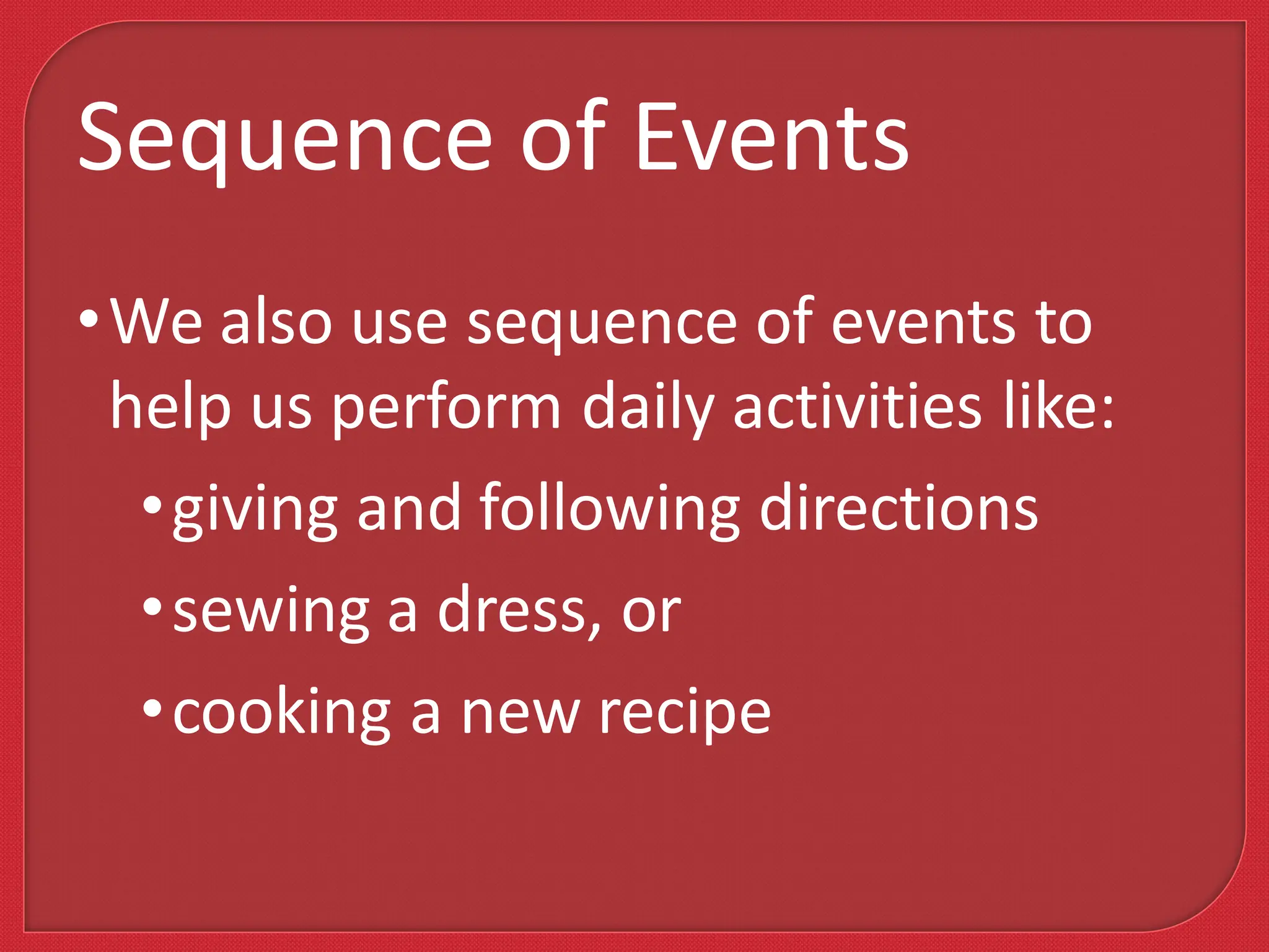 •We also use sequence of events to
help us perform daily activities like:
•giving and following directions
•sewing a dress, or
•cooking a new recipe
Sequence of Events
 