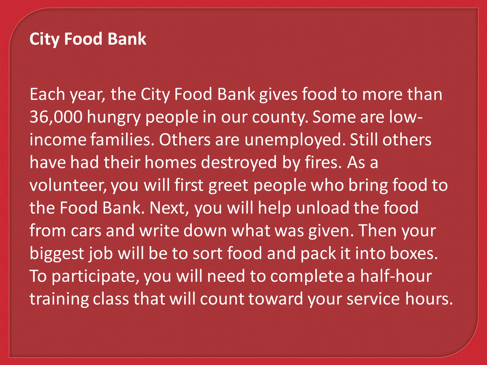 Each year, the City Food Bank gives food to more than
36,000 hungry people in our county. Some are low-
income families. Others are unemployed. Still others
have had their homes destroyed by fires. As a
volunteer, you will first greet people who bring food to
the Food Bank. Next, you will help unload the food
from cars and write down what was given. Then your
biggest job will be to sort food and pack it into boxes.
To participate, you will need to completea half-hour
training class that will count toward your service hours.
City Food Bank
 