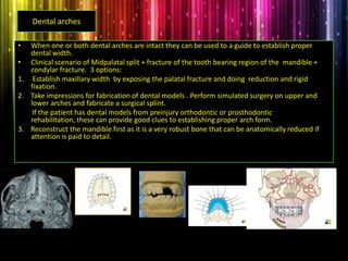 Dental arches
• When one or both dental arches are intact they can be used to a guide to establish proper
dental width.
• Clinical scenario of Midpalatal split + fracture of the tooth bearing region of the mandible +
condylar fracture. 3 options:
1. Establish maxillary width by exposing the palatal fracture and doing reduction and rigid
fixation.
2. Take impressions for fabrication of dental models . Perform simulated surgery on upper and
lower arches and fabricate a surgical splint.
If the patient has dental models from preinjury orthodontic or prosthodontic
rehabilitation, these can provide good clues to establishing proper arch form.
3. Reconstruct the mandible first as it is a very robust bone that can be anatomically reduced if
attention is paid to detail.
 