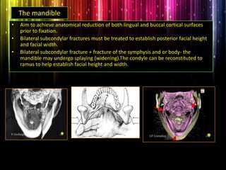 The mandible
• Aim to achieve anatomical reduction of both lingual and buccal cortical surfaces
prior to fixation.
• Bilateral subcondylar fractures must be treated to establish posterior facial height
and facial width.
• Bilateral subcondylar fracture + fracture of the symphysis and or body- the
mandible may undergo splaying (widening).The condyle can be reconstituted to
ramus to help establish facial height and width.
 