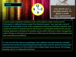 Fracture repair should be initiated as soon as the patient's other injuries permit.
Particularly in midfacial fracture repair Paul Manson’s quote: “you never get a second
chance” has to be kept in mind .Early management of fractures facilitates reduction and
avoids the insult of a second injury to soft tissues in a vulnerable period of early wound
healing. Reduction and fixation of complex injuries within 48 hours is ideal; management
within 10 days is critical because soft-tissue stiffening and interfragmentary healing make
later corrections very difficult.
It is not so much the fracture morphology in the midfacial area that limits the intended
treatment but mainly the preexisting general health status and the severity of associated
accompanying injuries or in the vicinity of the midface (optic nerve trauma, CSF leakage,
bleeding, etc) or in independent locations.
TIMING
 