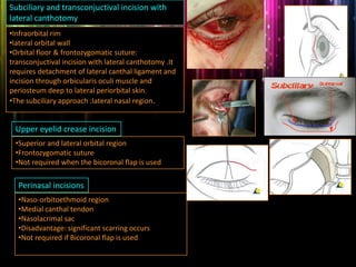 Subciliary and transconjuctival incision with
lateral canthotomy
•Infraorbital rim
•lateral orbital wall
•Orbital floor & frontozygomatic suture:
transconjuctival incision with lateral canthotomy .It
requires detachment of lateral canthal ligament and
incision through orbicularis oculi muscle and
periosteum deep to lateral periorbital skin.
•The subciliary approach :lateral nasal region.
Upper eyelid crease incision
•Superior and lateral orbital region
•Frontozygomatic suture
•Not required when the bicoronal flap is used
Perinasal incisions
•Naso-orbitoethmoid region
•Medial canthal tendon
•Nasolacrimal sac
•Disadvantage: significant scarring occurs
•Not required if Bicoronal flap is used
 