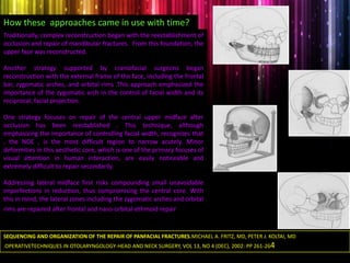 Traditionally, complex reconstruction began with the reestablishment of
occlusion and repair of mandibular fractures. From this foundation, the
upper face was reconstructed.
Another strategy supported by craniofacial surgeons began
reconstruction with the external frame of the face, including the frontal
bar, zygomatic arches, and orbital rims .This approach emphasized the
importance of the zygomatic arch in the control of facial width and its
reciprocal, facial projection.
One strategy focuses on repair of the central upper midface after
occlusion has been reestablished . This technique, although
emphasizing the importance of controlling facial width, recognizes that
, the NOE , is the most difficult region to narrow acutely. Minor
deformities in this aesthetic core, which is one of the primary focuses of
visual attention in human interaction, are easily noticeable and
extremely difficult to repair secondarily.
Addressing lateral midface first risks compounding small unavoidable
imperfections in reduction, thus compromising the central core. With
this in mind, the lateral zones including the zygomatic arches and orbital
rims are repaired after frontal and naso-orbital-ethmoid repair has
been optimized.
How these approaches came in use with time?
SEQUENCING AND ORGANIZATION OF THE REPAIR OF PANFACIAL FRACTURES.MICHAEL A. FRITZ, MD, PETER J. KOLTAI, MD
.OPERATIVETECHNIQUES IN OTOLARYNGOLOGY-HEAD AND NECK SURGERY, VOL 13, NO 4 (DEC), 2002: PP 261-264
 