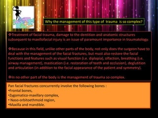 Treatment of facial trauma, damage to the dentition and anatomic structures
subsequent to maxillofacial injury is an issue of paramount importance in traumatology.
Because in this field, unlike other parts of the body, not only does the surgeon have to
deal with the management of the facial fractures, but must also restore the facial
functions and features such as visual function (i.e. diplopia), olfaction, breathing (i.e.
airway management), mastication (i.e. restoration of teeth and occlusion), deglutition
and articulation (in addition to the facial appearance of the patient and symmetry).
In no other part of the body is the management of trauma so complex.
Why the management of this type of trauma is so complex?
Pan facial fractures concurrently involve the following bones :
•Frontal bones,
•Zygomatico-maxillary complex,
• Naso-orbitoethmoid region,
•Maxilla and mandible.
 