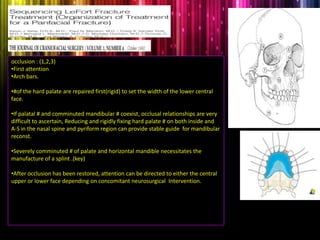 occlusion : (1,2,3)
•First attention
•Arch bars.
•#of the hard palate are repaired first(rigid) to set the width of the lower central
face.
•If palatal # and comminuted mandibular # coexist, occlusal relationships are very
difficult to ascertain, Reducing and rigidly fixing hard palate # on both inside and
A-S in the nasal spine and pyriform region can provide stable guide for mandibular
reconst.
•Severely comminuted # of palate and horizontal mandible necessitates the
manufacture of a splint .(key)
•After occlusion has been restored, attention can be directed to either the central
upper or lower face depending on concomitant neurosurgical Intervention.
 
