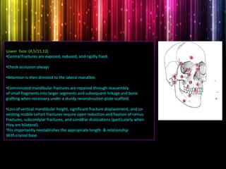 Lower face: (4,5/11,12)
•Central fractures are exposed, reduced, and rigidly fixed.
•Check occlusion always
•Attention is then directed to the lateral mandible.
•Comminuted mandibular fractures are repaired through reassembly
of small fragments into larger segments and subsequent linkage and bone
grafting when necessary under a sturdy reconstruction plate scaffold.
•Loss of vertical mandibular height, significant fracture displacement, and co-
existing mobile LeFort fractures require open reduction and fixation of ramus
fractures, subcondylar fractures, and cond¥lar dislocations (particularly when
they are bilateral).
This importantly reestablishes the appropriate length & relationship
With cranial base
1
2
3
4
5
6
7
8 9
10
11
12
13
14
3
 