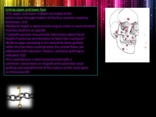 Linking upper and lower face:
•The upper and lower midface are linked at the
LeFort I level through fixation of the four anterior maxillary
buttresses. (13)
•Midfacial height is determined using an intact or reconstructed
maxillary buttress as a guide.
• Liptooth position may provide information about facial
height if extensive comminution or bone loss is present.“
•Buttress gaps exceeding 5 mm should be bone-grafted.
•After this has been accomplished, the orbital floors are
addressed with reduction, fixation, and bone grafting as
indicated. (12)
•The nasal dorsum is then reconstructed with a
cantilever cranial bone or rib graft with columellar strut
grafting and reattachment of the septum to the nasal spine
as necessary.(14)
1
2
3
4
5
6
7
8 9
10
11
12
13
14
3
 