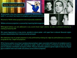 Facial width is the most important component of facial dimentions .In treated #,facial height ↓,projection ↓,but
width ↑ ,as a result face looses its elongated, sophisticated look and becomes more spherical.
Control o f Width allows projection to be reciprocally established.
Malar eminence projection is assessed by inspecting Sphenozygomatic suture.
Pterygoid buttress are not addressed in any current facial repair scheme. Its stab. Is achieved indirectly by
relating u/l alveoli by IMF
In severe hypertelorism ,it may not be possible to reduce palate until upper face is reduced. Muscular origins
must be reduced before their insertions can be narrowed.
In edentulous max. #, proper projection is only confirmed by relating U/L ridges by splints/dentures as buttress
are guide for max . height not projection.
The fracture pattern occurring in symphysis/parasymphysis region associated with fracture of condyle(s) result in
retrodisplacement of mandible with widening at angles. Under such conditions all fractures should be exposed
prior to reduction and fixation of anyone of them. Pressure should be applied at gonial angles to close any lingual
gap to establish lower facial width and achieve correct anterior projection.
Some important points
 