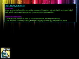 Top- down ,outside in
Advantage:
Open treatment of condyle may not be necessary. The patient is treated with varying period of
IMF ,which may be valid approach in c/o comminuted intracapsular #
Potential complication:
1.unrecognized rotation of body or ramus of mandible ,resulting in widening.
2.TMJ ankylosis caused by inability to begin early physical therapy-compromised result.
 