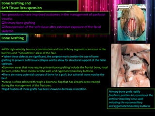 With high-velocity trauma, comminution and loss of bony segments can occur in the
buttress and “nonbuttress” areas of the face.
 When these defects are significant, the surgeon may consider the use of bone
grafting to prevent soft tissue collapse and to allow for structural support of the facial
skeleton.
Common areas that may require primary bone grafting include the frontal bone, nasal
dorsum, orbital floor, medial orbital wall, and zygomaticomaxillary buttress.
There are many potential sources of bone for a graft, but calvarial bone may be the
best.
Access is often achieved through a Bicoronal flap that has already been created
during the management of the fractures.
Rigid fixation of these grafts has been shown to decrease resorption.
Bone Grafting and
Soft Tissue Resuspension
Two procedures have improved outcomes in the management of panfacial
trauma:
Primary bone grafting
 Resuspension of the soft tissue after extensive exposure of the facial
skeleton
Bone Grafting
Primary bone graft rigidly
fixed into position to reconstruct the
anterior maxillary sinus wall
including the nasomaxillary
and zygomaticomaxillary buttress
 