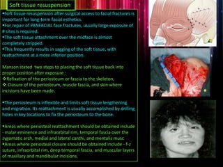 Soft tissue resuspension after surgical access to facial fractures is
important for long-term facial esthetics.
For repair of PANFACIAL face fractures, usually large exposure of
# sites is required.
The soft tissue attachment over the midface is almost
completely stripped.
This frequently results in sagging of the soft tissue, with
reattachment at a more inferior position.
Manson stated two steps to placing the soft tissue back into
proper position after exposure :
Refixation of the periosteum or fascia to the skeleton,
 Closure of the periosteum, muscle fascia, and skin where
incisions have been made.
The periosteum is inflexible and limits soft tissue lengthening
and migration. Its reattachment is usually accomplished by drilling
holes in key locations to fix the periosteum to the bone.
Areas where periosteal reattachment should be obtained include
- malar eminence and infraorbital rim, temporal fascia over the
zygomatic arch, medial and lateral canthi, and mentalis musc
Areas where periosteal closure should be obtained include - f-z
suture, infraorbital rim, deep temporal fascia, and muscular layers
of maxillary and mandibular incisions.
Soft tissue resuspension
 