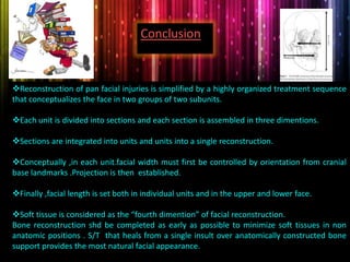 Reconstruction of pan facial injuries is simplified by a highly organized treatment sequence
that conceptualizes the face in two groups of two subunits.
Each unit is divided into sections and each section is assembled in three dimentions.
Sections are integrated into units and units into a single reconstruction.
Conceptually ,in each unit.facial width must first be controlled by orientation from cranial
base landmarks .Projection is then established.
Finally ,facial length is set both in individual units and in the upper and lower face.
Soft tissue is considered as the “fourth dimention” of facial reconstruction.
Bone reconstruction shd be completed as early as possible to minimize soft tissues in non
anatomic positions . S/T that heals from a single insult over anatomically constructed bone
support provides the most natural facial appearance.
Conclusion
 