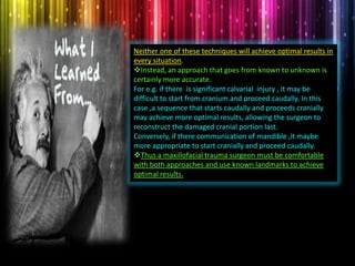 Neither one of these techniques will achieve optimal results in
every situation.
Instead, an approach that goes from known to unknown is
certainly more accurate.
For e.g. if there is significant calvarial injury , it may be
difficult to start from cranium and proceed caudally. In this
case ,a sequence that starts caudally and proceeds cranially
may achieve more optimal results, allowing the surgeon to
reconstruct the damaged cranial portion last.
Conversely, if there communication of mandible ,it maybe
more appropriate to start cranially and proceed caudally.
Thus a maxillofacial trauma surgeon must be comfortable
with both approaches and use known landmarks to achieve
optimal results.
 
