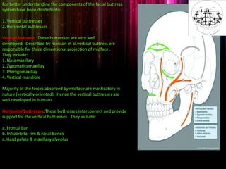 For better understanding the components of the facial buttress
system have been divided into:
1. Vertical buttresses
2. Horizontal buttresses
Vertical buttress: These buttresses are very well
developed. Described by manson et al.vertical buttress are
responsible for three dimentional projection of midface .
They include:
1. Nasomaxillary
2. Zygomaticomaxillay
3. Pterygomaxillay
4. Vertical mandible
Majority of the forces absorbed by midface are masticatory in
nature (vertically oriented). Hence the vertical buttresses are
well developed in humans .
Horizontal buttresses:These buttresses interconnect and provide
support for the vertical buttresses. They include:
a. Frontal bar
b. Infraorbital rim & nasal bones
c. Hard palate & maxillary alveolus
 