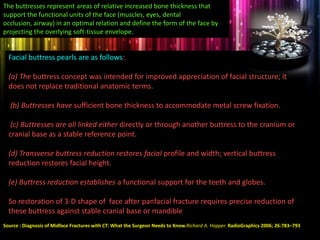 The buttresses represent areas of relative increased bone thickness that
support the functional units of the face (muscles, eyes, dental
occlusion, airway) in an optimal relation and define the form of the face by
projecting the overlying soft-tissue envelope.
Facial buttress pearls are as follows:
(a) The buttress concept was intended for improved appreciation of facial structure; it
does not replace traditional anatomic terms.
(b) Buttresses have sufficient bone thickness to accommodate metal screw fixation.
(c) Buttresses are all linked either directly or through another buttress to the cranium or
cranial base as a stable reference point.
(d) Transverse buttress reduction restores facial profile and width; vertical buttress
reduction restores facial height.
(e) Buttress reduction establishes a functional support for the teeth and globes.
So restoration of 3-D shape of face after panfacial fracture requires precise reduction of
these buttress against stable cranial base or mandible
Source : Diagnosis of Midface Fractures with CT: What the Surgeon Needs to Know.Richard A. Hopper. RadioGraphics 2006; 26:783–793
 
