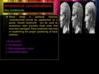  When there is panfacial fractures
,reconstruction should be approached as a
puzzle. Known landmarks can be used to
reconstruct more precisely those areas that
have been damaged. These landmarks may help
in establishing the proper positioning of facial
skeleton:
1. Dental arches
2. The Mandible
3. Sphenozygomatic suture
4. Intercanthal region
Anatomical considerations’
Key Landmarks
 