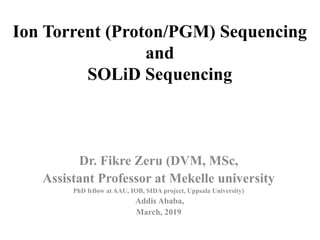 Ion Torrent (Proton/PGM) Sequencing
and
SOLiD Sequencing
Dr. Fikre Zeru (DVM, MSc,
Assistant Professor at Mekelle university
PhD fellow at AAU, IOB, SIDA project, Uppsala University)
Addis Ababa,
March, 2019
 
