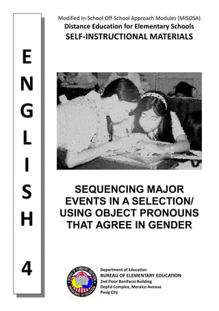 E
N
G
L
I
S
H
4
Modified In-School Off-School Approach Modules (MISOSA)
Distance Education for Elementary Schools
SELF-INSTRUCTIONAL MATERIALS
SEQUENCING MAJOR
EVENTS IN A SELECTION/
USING OBJECT PRONOUNS
THAT AGREE IN GENDER
Department of Education
BUREAU OF ELEMENTARY EDUCATION
2nd Floor Bonifacio Building
DepEd Complex, Meralco Avenue
Pasig City
 
