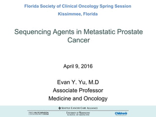 Sequencing Agents in Metastatic Prostate
Cancer
April 9, 2016
Evan Y. Yu, M.D
Associate Professor
Medicine and Oncology
Florida Society of Clinical Oncology Spring Session
Kissimmee, Florida
 