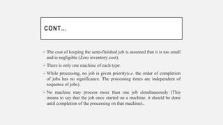 CONT…
The cost of keeping the semi-finished job is assumed that it is too small
and is negligible (Zero inventory cost).
There is only one machine of each type.
While processing, no job is given priority(i.e. the order of completion
of jobs has no significance. The processing times are independent of
sequence of jobs).
No machine may process more than one job simultaneously (This
means to say that the job once started on a machine, it should be done
until completion of the processing on that machine)..
 