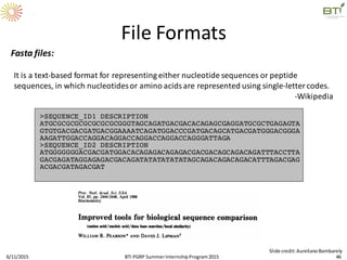Fasta files:
It is a text-based format for representing either nucleotide sequences or peptide
sequences, in which nucleotidesor amino acids are represented using single-lettercodes.
-Wikipedia
File Formats
6/11/2015 46
Slide credit:AurelianoBombarely
BTI PGRP SummerInternshipProgram2015
 