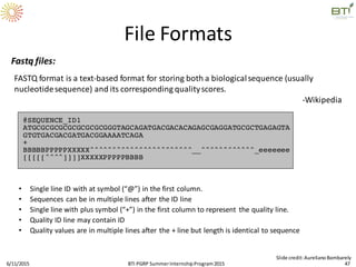 Fastq files:
FASTQ format is a text-based format for storing both a biologicalsequence (usually
nucleotidesequence) and its corresponding qualityscores.
-Wikipedia
• Single line ID with at symbol (“@”) in the first column.
• Sequences can be in multiple lines after the ID line
• Single line with plus symbol (“+”) in the first column to represent the quality line.
• Quality ID line may contain ID
• Quality values are in multiple lines after the + line but length is identical to sequence
6/11/2015 47
Slide credit:AurelianoBombarely
File Formats
BTI PGRP SummerInternshipProgram2015
 