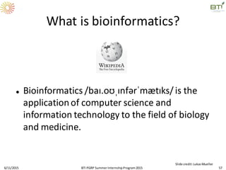 What is bioinformatics?
 Bioinformatics /baɪ.oʊˌɪnfərˈmætɪks/is the
applicationof computer science and
information technology to the field of biology
and medicine.
6/11/2015 57
Slide credit:LukasMueller
BTI PGRP SummerInternshipProgram2015
 