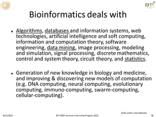 Bioinformatics deals with
 Algorithms, databases and information systems, web
technologies, artificial intelligence and soft computing,
information and computation theory, software
engineering, data mining, image processing, modeling
and simulation, signal processing, discrete mathematics,
control and system theory, circuit theory, and statistics.
 Generation of new knowledge in biology and medicine,
and improving & discovering new models of computation
(e.g. DNA computing, neural computing, evolutionary
computing, immuno-computing, swarm-computing,
cellular-computing).
6/11/2015 58
Slide credit:LukasMueller
BTI PGRP SummerInternshipProgram2015
 
