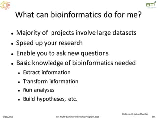 What can bioinformatics do for me?
 Majority of projects involve large datasets
 Speed up your research
 Enable you to ask new questions
 Basic knowledge of bioinformatics needed
 Extract information
 Transform information
 Run analyses
 Build hypotheses, etc.
6/11/2015 60
Slide credit:LukasMueller
BTI PGRP SummerInternshipProgram2015
 
