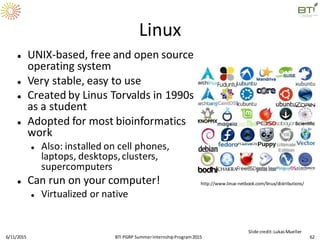 Linux
 UNIX-based, free and open source
operating system
 Very stable, easy to use
 Created by Linus Torvalds in 1990s
as a student
 Adopted for most bioinformatics
work
 Also: installed on cell phones,
laptops, desktops,clusters,
supercomputers
 Can run on your computer!
 Virtualized or native
http://www.linux-netbook.com/linux/distributions/
6/11/2015 62
Slide credit:LukasMueller
BTI PGRP SummerInternshipProgram2015
 