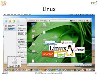 Linux
 UNIX-based,free and open source operating
system
 Very stable, easy to use
 Created by Linus Torvalds in 1990s as a student
 Adopted for most bioinformaticswork
 Also: installed on cell phones, laptops, desktops,
clusters, supercomputers
 Can run on your computer!
 Virtualized or native
6/11/2015 63BTI PGRP SummerInternshipProgram2015
 