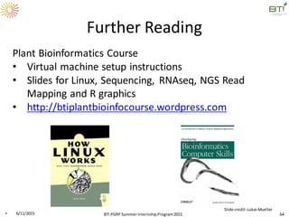 Further Reading
Plant Bioinformatics Course
• Virtual machine setup instructions
• Slides for Linux, Sequencing, RNAseq, NGS Read
Mapping and R graphics
• http://btiplantbioinfocourse.wordpress.com
• 6/11/2015 64
Slide credit:LukasMueller
BTI PGRP SummerInternshipProgram2015
 