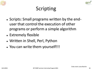 Scripting
 Scripts: Small programs written by the end-
user that control the execution of other
programs or perform a simple algorithm
 Extremely flexible
 Written in Shell, Perl, Python
 You can write them yourself!!!
6/11/2015 65
Slide credit:LukasMueller
BTI PGRP SummerInternshipProgram2015
 