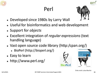 Perl
 Developed since 1980s by Larry Wall
 Useful for bioinformatics and web development
 Support for objects
 Excellent integration of regular expressions (text
handling language)
 Vast open source code library (http:/cpan.org/)
 BioPerl (http://bioperl.org/)
 Easy to learn
 http://www.perl.org/
6/11/2015 66
Slide credit:LukasMueller
BTI PGRP SummerInternshipProgram2015
 