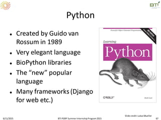 Python
 Created by Guido van
Rossum in 1989
 Very elegant language
 BioPython libraries
 The “new” popular
language
 Many frameworks(Django
for web etc.)
6/11/2015 67
Slide credit:LukasMueller
BTI PGRP SummerInternshipProgram2015
 