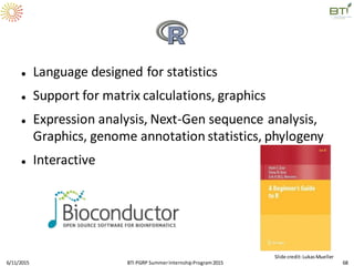  Language designed for statistics
 Support for matrix calculations, graphics
 Expression analysis, Next-Gen sequence analysis,
Graphics, genome annotation statistics, phylogeny
 Interactive
6/11/2015 68
Slide credit:LukasMueller
BTI PGRP SummerInternshipProgram2015
 