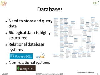 Databases
 Need to store and query
data
 Biological data is highly
structured
 Relational database
systems
 Non-relationalsystems
6/11/2015 69
Slide credit:LukasMueller
BTI PGRP SummerInternshipProgram2015
 