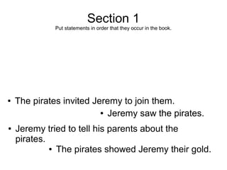 Section 1
              Put statements in order that they occur in the book.




●   The pirates invited Jeremy to join them.
                          ● Jeremy saw the pirates.


●   Jeremy tried to tell his parents about the
    pirates.
             ● The pirates showed Jeremy their gold.
 