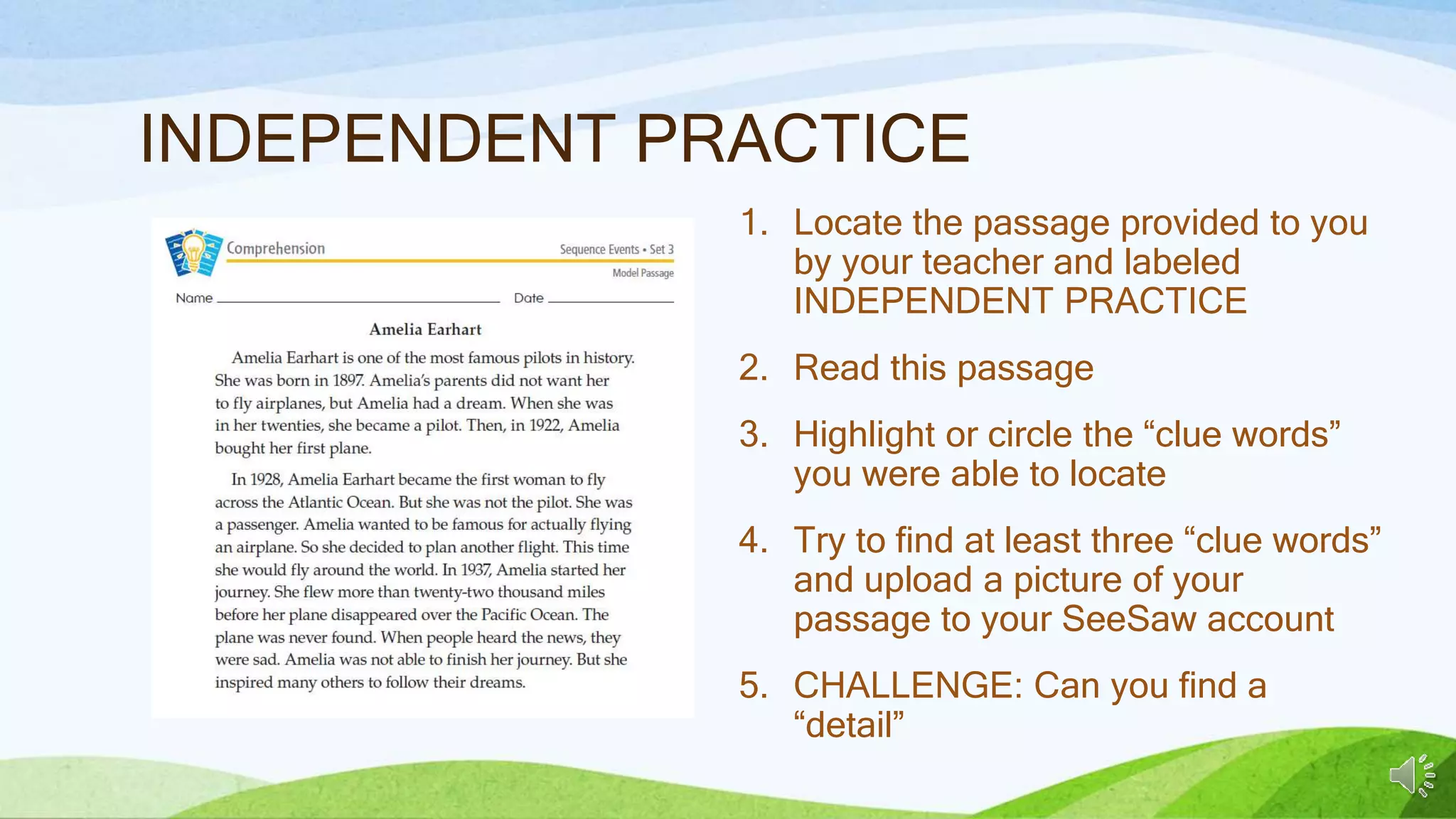 INDEPENDENT PRACTICE
1. Locate the passage provided to you
by your teacher and labeled
INDEPENDENT PRACTICE
2. Read this passage
3. Highlight or circle the “clue words”
you were able to locate
4. Try to find at least three “clue words”
and upload a picture of your
passage to your SeeSaw account
5. CHALLENGE: Can you find a
“detail”
 