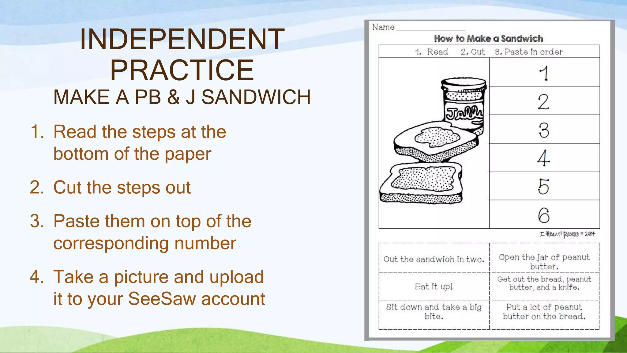 INDEPENDENT
PRACTICE
MAKE A PB & J SANDWICH
1. Read the steps at the
bottom of the paper
2. Cut the steps out
3. Paste them on top of the
corresponding number
4. Take a picture and upload
it to your SeeSaw account
 