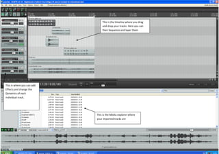 This is the timeline where you drag
                                and drop your tracks. Here you can
                                then Sequence and layer them




This is where you can add
Effects and change the
Dynamics of each
individual track.




                            This is the Media explorer where
                            your imported tracks are
 