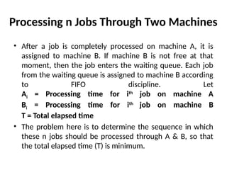 Processing n Jobs Through Two Machines
• After a job is completely processed on machine A, it is
assigned to machine B. If machine B is not free at that
moment, then the job enters the waiting queue. Each job
from the waiting queue is assigned to machine B according
to FIFO discipline. Let
Ai = Processing time for ith
job on machine A
Bi = Processing time for ith
job on machine B
T = Total elapsed time
• The problem here is to determine the sequence in which
these n jobs should be processed through A & B, so that
the total elapsed time (T) is minimum.
 