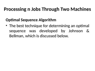 Processing n Jobs Through Two Machines
Optimal Sequence Algorithm
• The best technique for determining an optimal
sequence was developed by Johnson &
Bellman, which is discussed below.
 