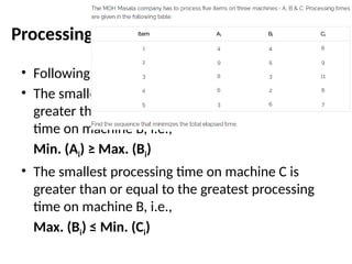 Processing n Jobs Through Three Machines
• Following are the two conditions of this approach:
• The smallest processing time on machine A is
greater than or equal to the greatest processing
time on machine B, i.e.,
Min. (Ai) ≥ Max. (Bi)
• The smallest processing time on machine C is
greater than or equal to the greatest processing
time on machine B, i.e.,
Max. (Bi) ≤ Min. (Ci)
 