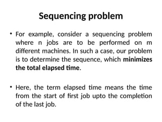 Sequencing problem
• For example, consider a sequencing problem
where n jobs are to be performed on m
different machines. In such a case, our problem
is to determine the sequence, which minimizes
the total elapsed time.
• Here, the term elapsed time means the time
from the start of first job upto the completion
of the last job.
 