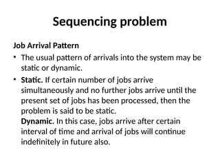 Sequencing problem
Job Arrival Pattern
• The usual pattern of arrivals into the system may be
static or dynamic.
• Static. If certain number of jobs arrive
simultaneously and no further jobs arrive until the
present set of jobs has been processed, then the
problem is said to be static.
Dynamic. In this case, jobs arrive after certain
interval of time and arrival of jobs will continue
indefinitely in future also.
 