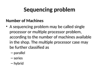 Sequencing problem
Number of Machines
• A sequencing problem may be called single
processor or multiple processor problem,
according to the number of machines available
in the shop. The multiple processor case may
be further classified as
– parallel
– series
– hybrid
 